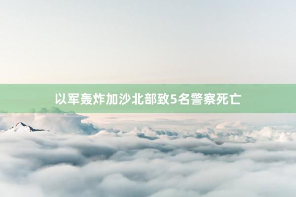 以军轰炸加沙北部致5名警察死亡