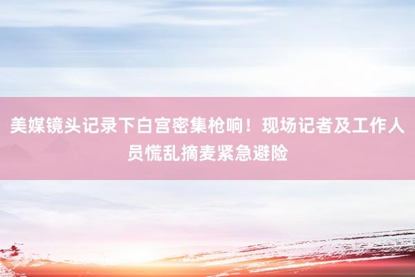 美媒镜头记录下白宫密集枪响！现场记者及工作人员慌乱摘麦紧急避险