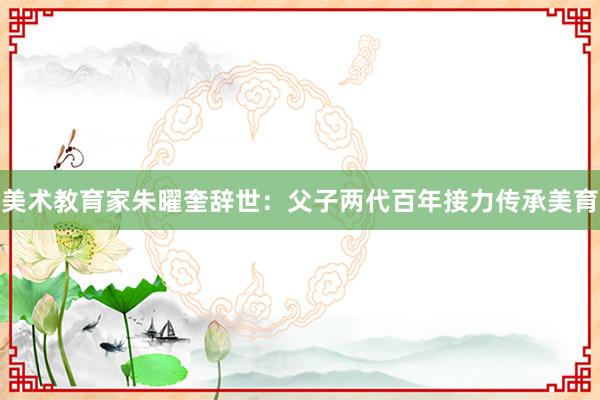 美术教育家朱曜奎辞世：父子两代百年接力传承美育