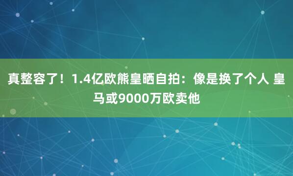 真整容了！1.4亿欧熊皇晒自拍：像是换了个人 皇马或9000万欧卖他