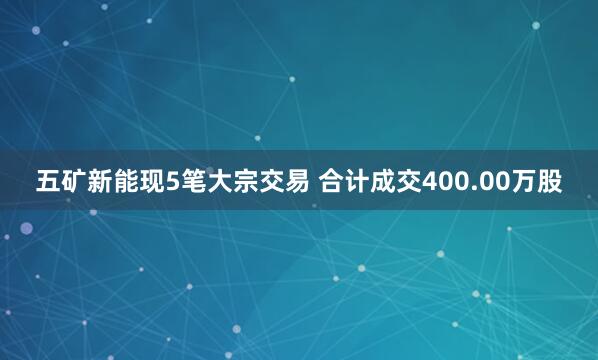 五矿新能现5笔大宗交易 合计成交400.00万股
