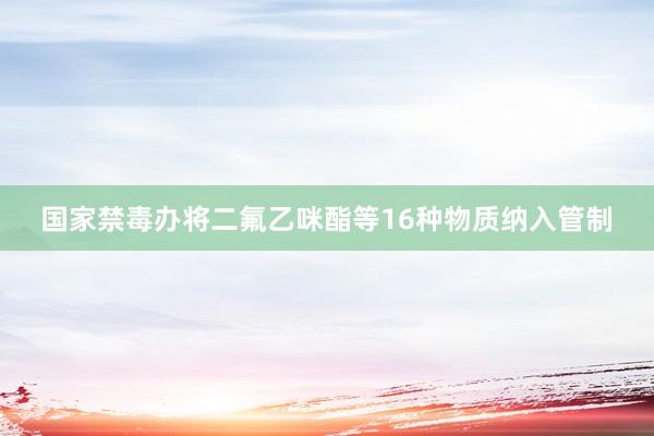国家禁毒办将二氟乙咪酯等16种物质纳入管制