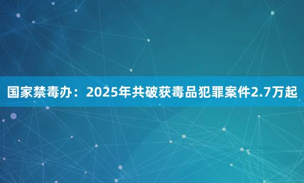 国家禁毒办：2025年共破获毒品犯罪案件2.7万起