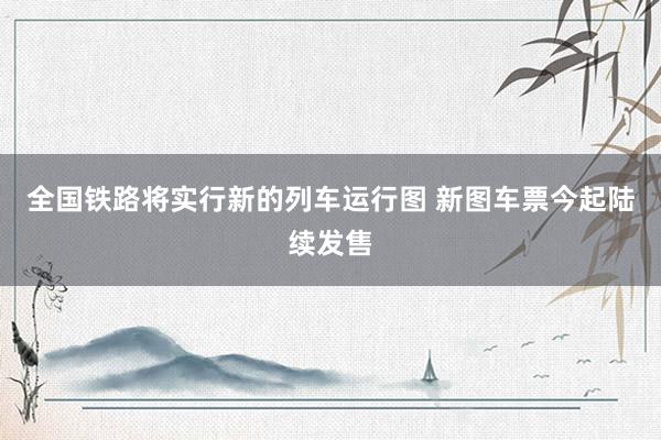 全国铁路将实行新的列车运行图 新图车票今起陆续发售