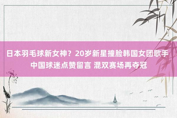 日本羽毛球新女神?20岁新星撞脸韩国女团歌手 中国球迷点赞留言 混双赛场再夺冠