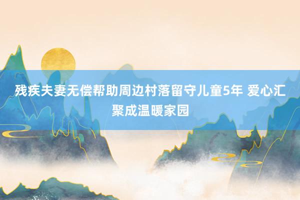残疾夫妻无偿帮助周边村落留守儿童5年 爱心汇聚成温暖家园