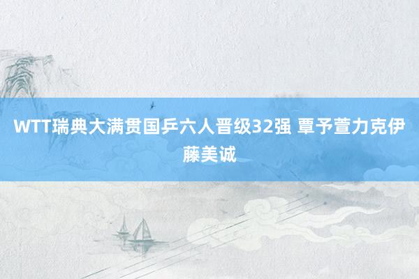 WTT瑞典大满贯国乒六人晋级32强 覃予萱力克伊藤美诚