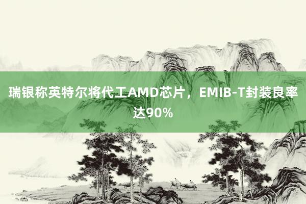 瑞银称英特尔将代工AMD芯片，EMIB-T封装良率达90%