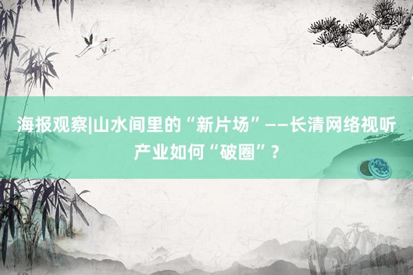 海报观察|山水间里的“新片场”——长清网络视听产业如何“破圈”?