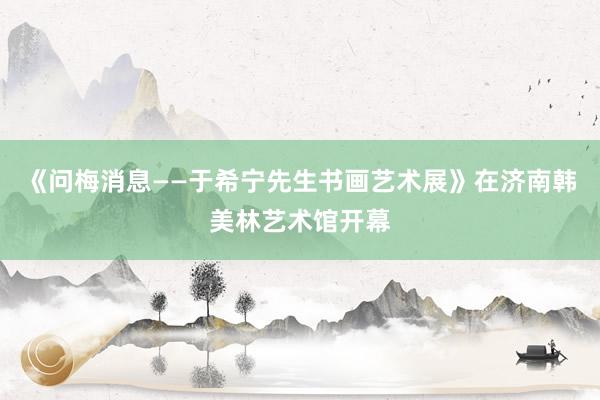 《问梅消息——于希宁先生书画艺术展》在济南韩美林艺术馆开幕