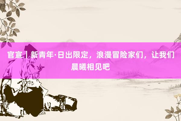 官宣｜新青年·日出限定，浪漫冒险家们，让我们晨曦相见吧