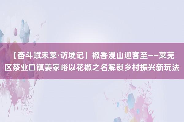 【奋斗赋未莱·访埂记】椒香漫山迎客至——莱芜区茶业口镇姜家峪以花椒之名解锁乡村振兴新玩法