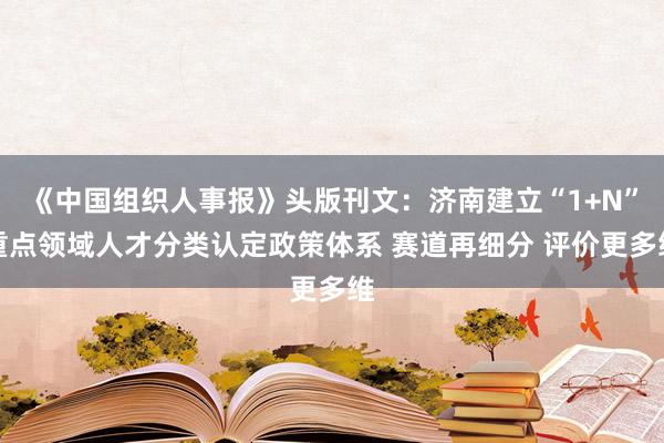 《中国组织人事报》头版刊文：济南建立“1+N”重点领域人才分类认定政策体系 赛道再细分 评价更多维