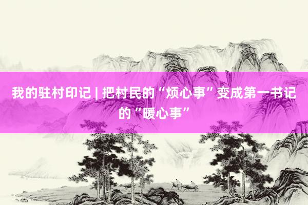 我的驻村印记 | 把村民的“烦心事”变成第一书记的“暖心事”
