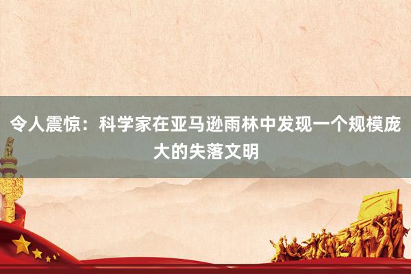 令人震惊：科学家在亚马逊雨林中发现一个规模庞大的失落文明