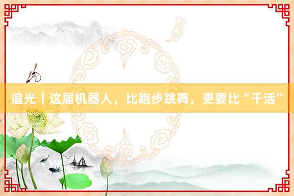 追光｜这届机器人，比跑步跳舞，更要比“干活”