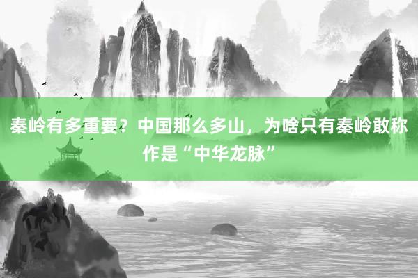 秦岭有多重要？中国那么多山，为啥只有秦岭敢称作是“中华龙脉”