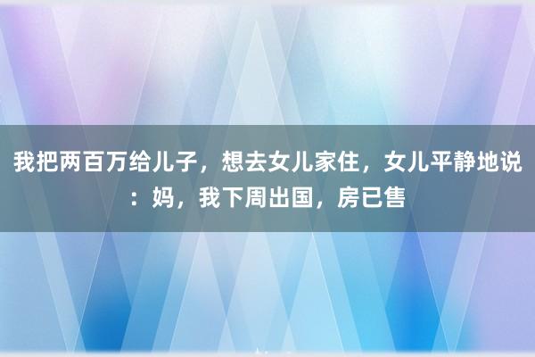 我把两百万给儿子，想去女儿家住，女儿平静地说：妈，我下周出国，房已售