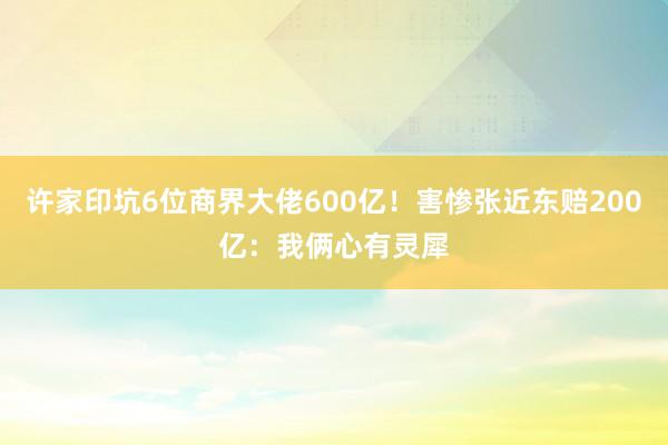 许家印坑6位商界大佬600亿！害惨张近东赔200亿：我俩心有灵犀