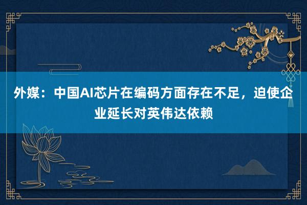 外媒：中国AI芯片在编码方面存在不足，迫使企业延长对英伟达依赖
