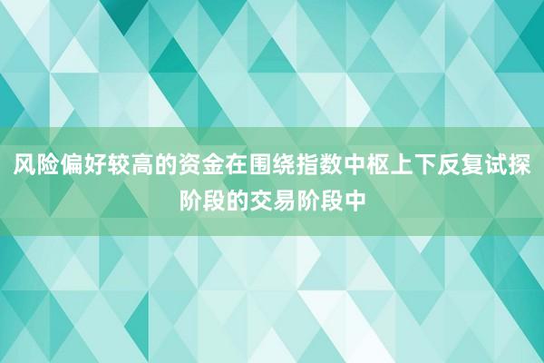 风险偏好较高的资金在围绕指数中枢上下反复试探阶段的交易阶段中