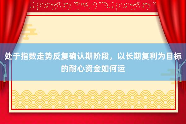 处于指数走势反复确认期阶段，以长期复利为目标的耐心资金如何运