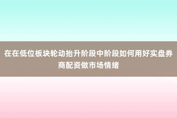 在在低位板块轮动抬升阶段中阶段如何用好实盘券商配资做市场情绪