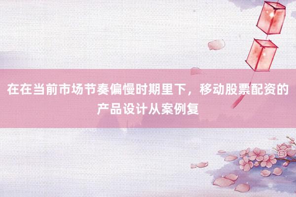 在在当前市场节奏偏慢时期里下，移动股票配资的产品设计从案例复