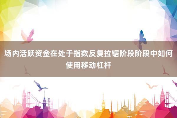 场内活跃资金在处于指数反复拉锯阶段阶段中如何使用移动杠杆