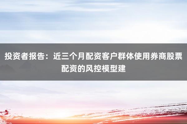 投资者报告：近三个月配资客户群体使用券商股票配资的风控模型建