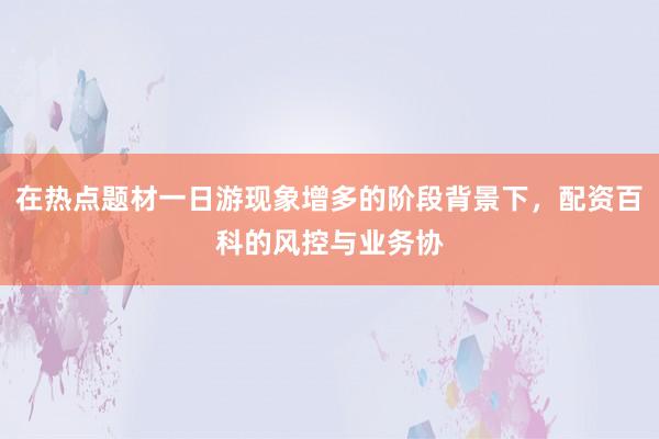 在热点题材一日游现象增多的阶段背景下，配资百科的风控与业务协