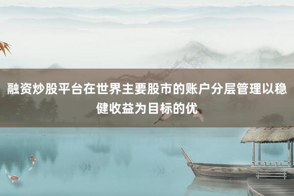融资炒股平台在世界主要股市的账户分层管理以稳健收益为目标的优