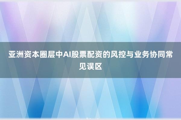 亚洲资本圈层中AI股票配资的风控与业务协同常见误区