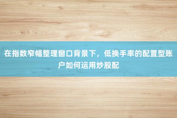 在指数窄幅整理窗口背景下，低换手率的配置型账户如何运用炒股配
