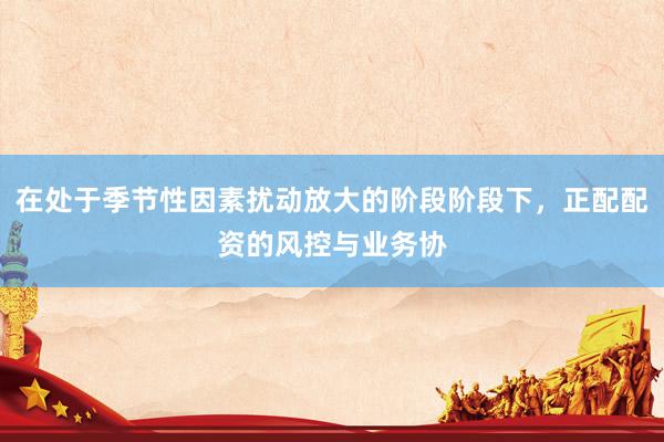 在处于季节性因素扰动放大的阶段阶段下，正配配资的风控与业务协