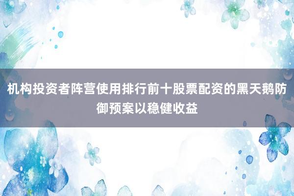 机构投资者阵营使用排行前十股票配资的黑天鹅防御预案以稳健收益