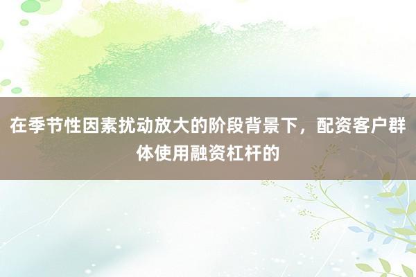 在季节性因素扰动放大的阶段背景下,配资客户群体使用融资杠杆的