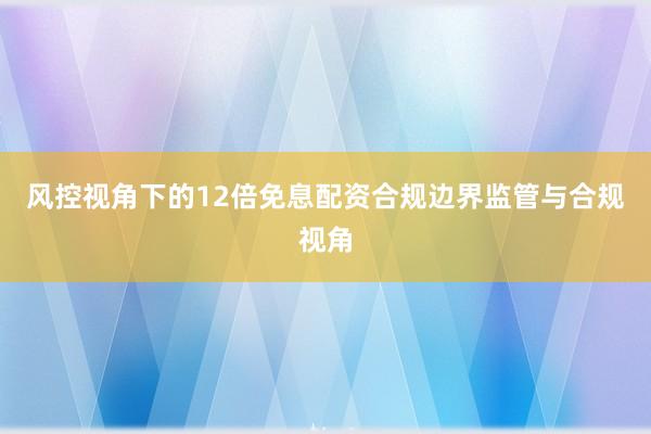 风控视角下的12倍免息配资合规边界监管与合规视角