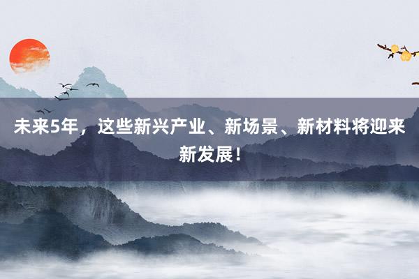 未来5年，这些新兴产业、新场景、新材料将迎来新发展！