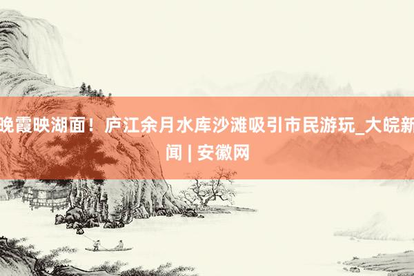 晚霞映湖面！庐江余月水库沙滩吸引市民游玩_大皖新闻 | 安徽网