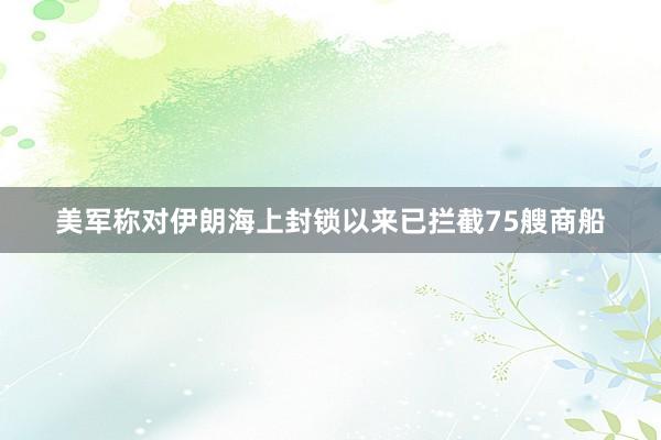 美军称对伊朗海上封锁以来已拦截75艘商船