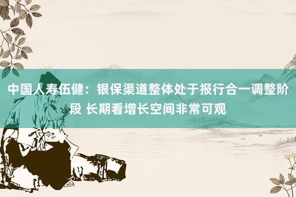 中国人寿伍健：银保渠道整体处于报行合一调整阶段 长期看增长空间非常可观