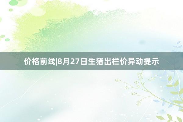 价格前线|8月27日生猪出栏价异动提示