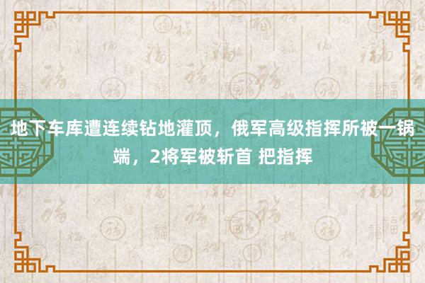 地下车库遭连续钻地灌顶，俄军高级指挥所被一锅端，2将军被斩首 把指挥