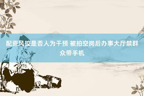 配资风控是否人为干预 被拍空岗后办事大厅禁群众带手机