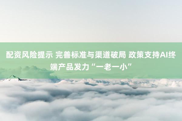 配资风险提示 完善标准与渠道破局 政策支持AI终端产品发力“一老一小”
