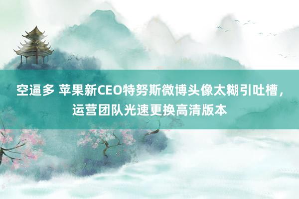 空逼多 苹果新CEO特努斯微博头像太糊引吐槽，运营团队光速更换高清版本