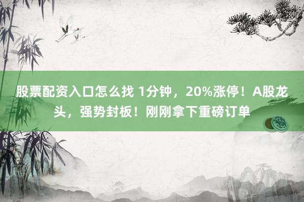 股票配资入口怎么找 1分钟，20%涨停！A股龙头，强势封板！刚刚拿下重磅订单