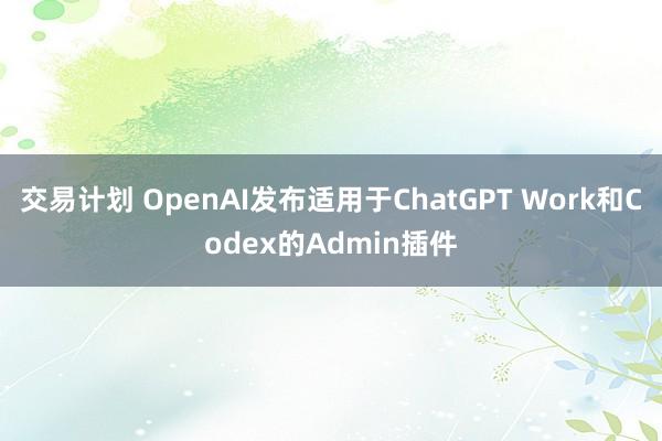 交易计划 OpenAI发布适用于ChatGPT Work和Codex的Admin插件