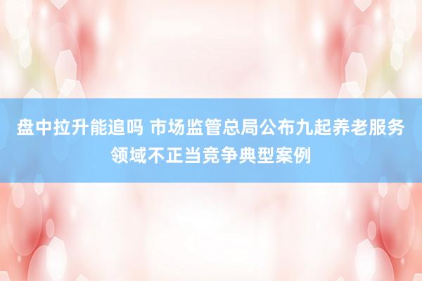 盘中拉升能追吗 市场监管总局公布九起养老服务领域不正当竞争典型案例